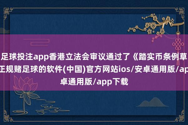 足球投注app香港立法会审议通过了《踏实币条例草案》-正规赌足球的软件(中国)官方网站ios/安卓通用版/app下载