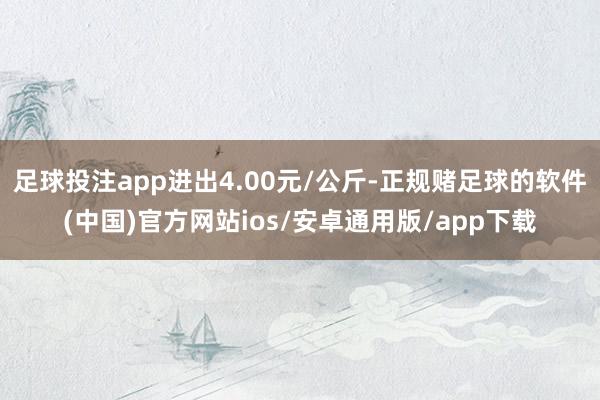 足球投注app进出4.00元/公斤-正规赌足球的软件(中国)官方网站ios/安卓通用版/app下载