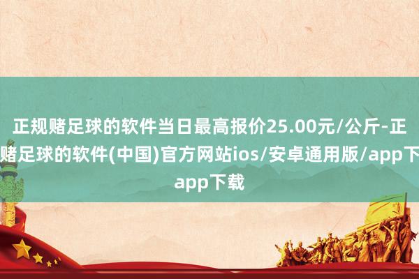 正规赌足球的软件当日最高报价25.00元/公斤-正规赌足球的软件(中国)官方网站ios/安卓通用版/app下载