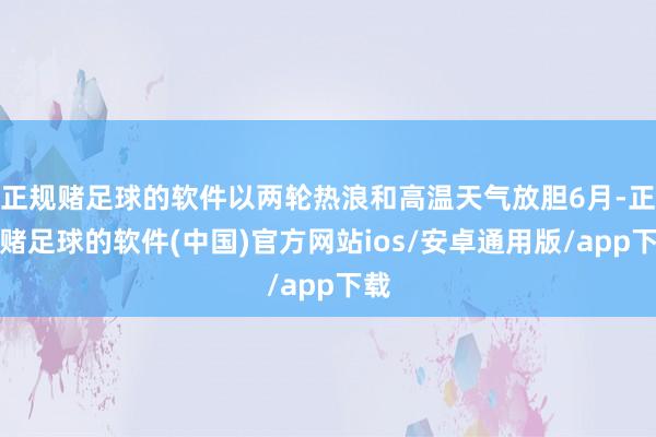 正规赌足球的软件以两轮热浪和高温天气放胆6月-正规赌足球的软件(中国)官方网站ios/安卓通用版/app下载