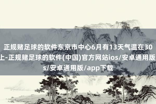 正规赌足球的软件东京市中心6月有13天气温在30摄氏度以上-正规赌足球的软件(中国)官方网站ios/安卓通用版/app下载