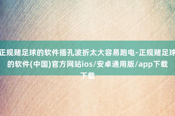 正规赌足球的软件插孔波折太大容易跑电-正规赌足球的软件(中国)官方网站ios/安卓通用版/app下载