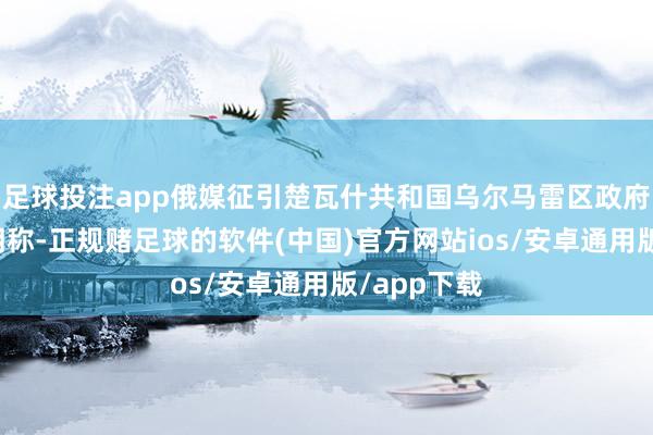 足球投注app俄媒征引楚瓦什共和国乌尔马雷区政府发布的声明称-正规赌足球的软件(中国)官方网站ios/安卓通用版/app下载