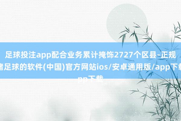 足球投注app配合业务累计掩饰2727个区县-正规赌足球的软件(中国)官方网站ios/安卓通用版/app下载