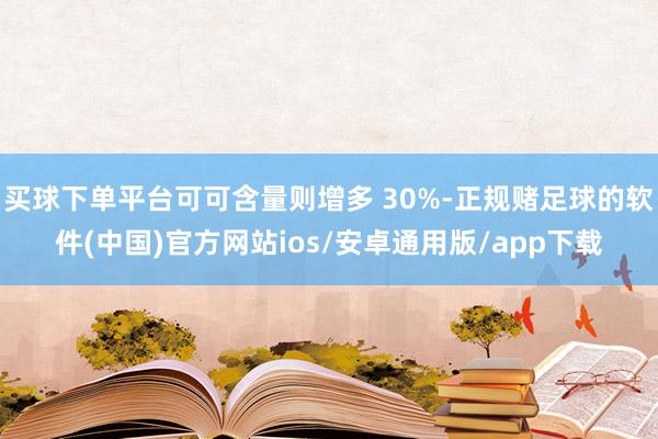 买球下单平台可可含量则增多 30%-正规赌足球的软件(中国)官方网站ios/安卓通用版/app下载