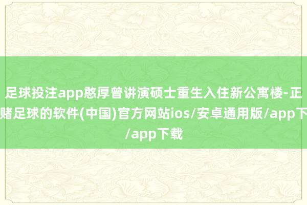 足球投注app憨厚曾讲演硕士重生入住新公寓楼-正规赌足球的软件(中国)官方网站ios/安卓通用版/app下载
