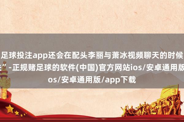 足球投注app还会在配头李丽与萧冰视频聊天的时候自动“消失”-正规赌足球的软件(中国)官方网站ios/安卓通用版/app下载