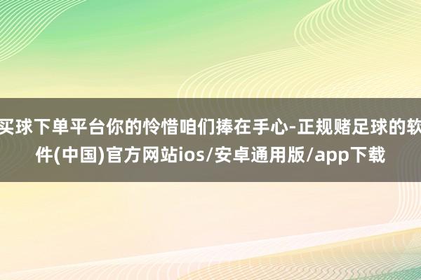 买球下单平台你的怜惜咱们捧在手心-正规赌足球的软件(中国)官方网站ios/安卓通用版/app下载
