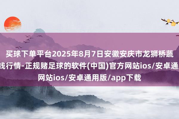 买球下单平台2025年8月7日安徽安庆市龙狮桥蔬菜批发市集价钱行情-正规赌足球的软件(中国)官方网站ios/安卓通用版/app下载