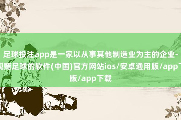 足球投注app是一家以从事其他制造业为主的企业-正规赌足球的软件(中国)官方网站ios/安卓通用版/app下载