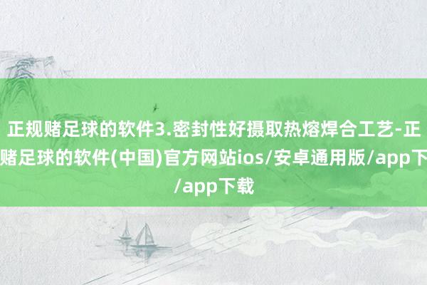 正规赌足球的软件3.密封性好摄取热熔焊合工艺-正规赌足球的软件(中国)官方网站ios/安卓通用版/app下载