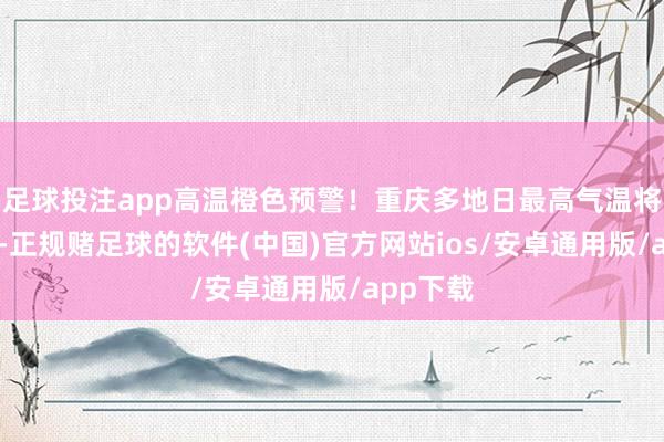 足球投注app高温橙色预警！重庆多地日最高气温将超37℃-正规赌足球的软件(中国)官方网站ios/安卓通用版/app下载