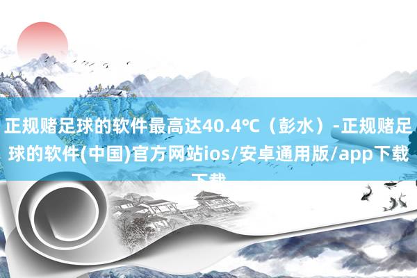 正规赌足球的软件最高达40.4℃（彭水）-正规赌足球的软件(中国)官方网站ios/安卓通用版/app下载
