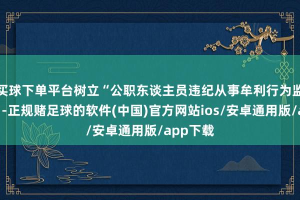 买球下单平台树立“公职东谈主员违纪从事牟利行为监督模子”-正规赌足球的软件(中国)官方网站ios/安卓通用版/app下载