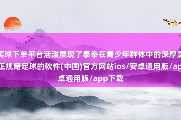 买球下单平台活泼展现了泰拳在青少年群体中的深厚影响力-正规赌足球的软件(中国)官方网站ios/安卓通用版/app下载