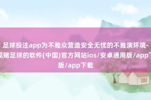 足球投注app为不雅众营造安全无忧的不雅演环境-正规赌足球的软件(中国)官方网站ios/安卓通用版/app下载