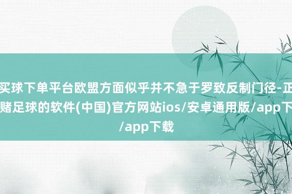 买球下单平台欧盟方面似乎并不急于罗致反制门径-正规赌足球的软件(中国)官方网站ios/安卓通用版/app下载