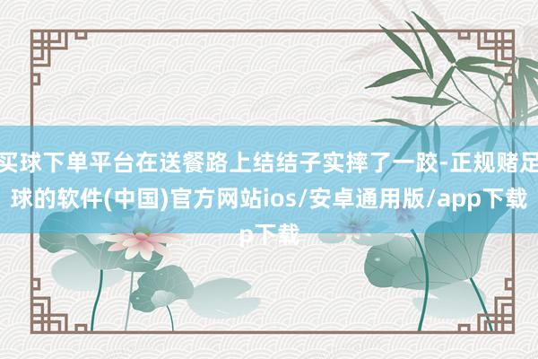 买球下单平台在送餐路上结结子实摔了一跤-正规赌足球的软件(中国)官方网站ios/安卓通用版/app下载