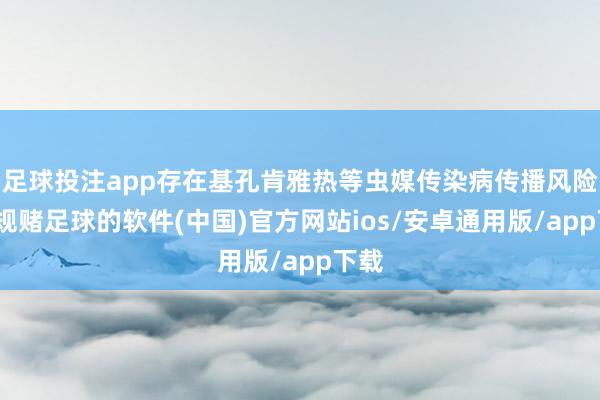 足球投注app存在基孔肯雅热等虫媒传染病传播风险-正规赌足球的软件(中国)官方网站ios/安卓通用版/app下载