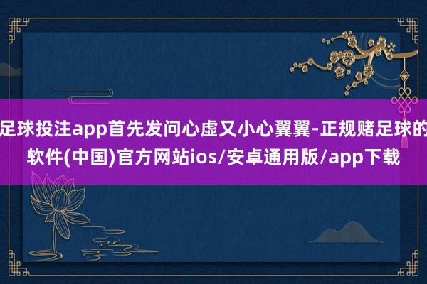 足球投注app首先发问心虚又小心翼翼-正规赌足球的软件(中国)官方网站ios/安卓通用版/app下载