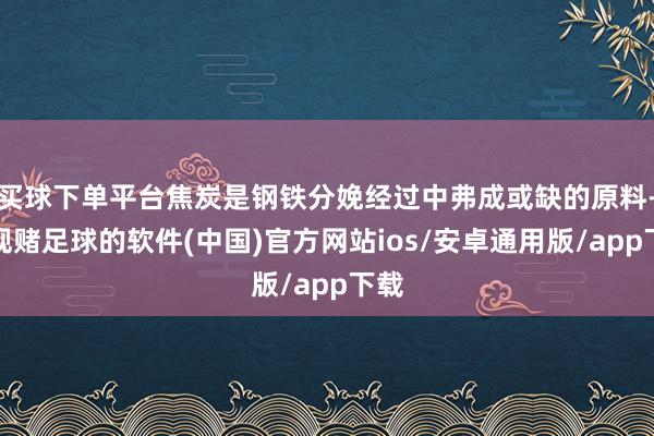 买球下单平台焦炭是钢铁分娩经过中弗成或缺的原料-正规赌足球的软件(中国)官方网站ios/安卓通用版/app下载