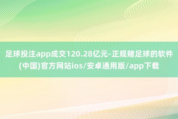 足球投注app成交120.28亿元-正规赌足球的软件(中国)官方网站ios/安卓通用版/app下载