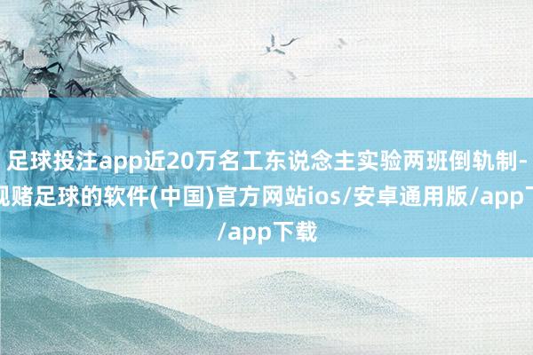 足球投注app近20万名工东说念主实验两班倒轨制-正规赌足球的软件(中国)官方网站ios/安卓通用版/app下载