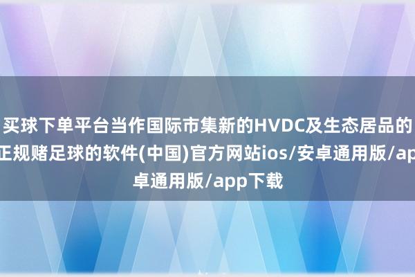 买球下单平台当作国际市集新的HVDC及生态居品的品牌-正规赌足球的软件(中国)官方网站ios/安卓通用版/app下载