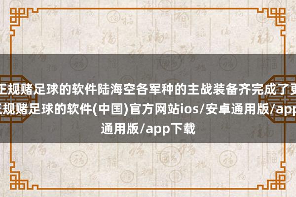 正规赌足球的软件陆海空各军种的主战装备齐完成了更新-正规赌足球的软件(中国)官方网站ios/安卓通用版/app下载