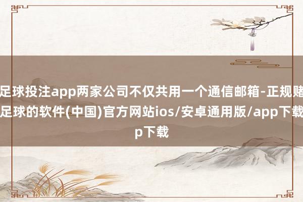 足球投注app两家公司不仅共用一个通信邮箱-正规赌足球的软件(中国)官方网站ios/安卓通用版/app下载
