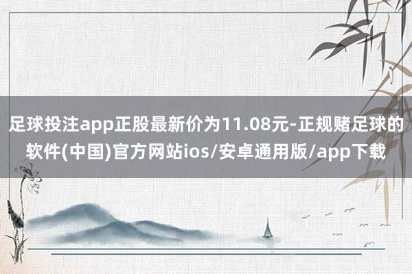 足球投注app正股最新价为11.08元-正规赌足球的软件(中国)官方网站ios/安卓通用版/app下载
