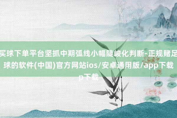 买球下单平台坚抓中期弧线小幅陡峻化判断-正规赌足球的软件(中国)官方网站ios/安卓通用版/app下载
