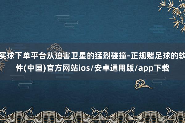 买球下单平台从迫害卫星的猛烈碰撞-正规赌足球的软件(中国)官方网站ios/安卓通用版/app下载