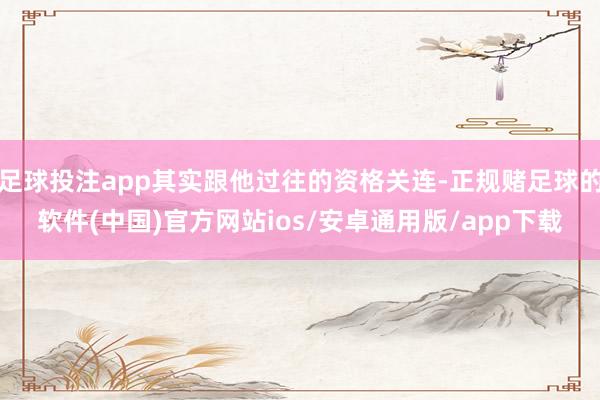 足球投注app其实跟他过往的资格关连-正规赌足球的软件(中国)官方网站ios/安卓通用版/app下载