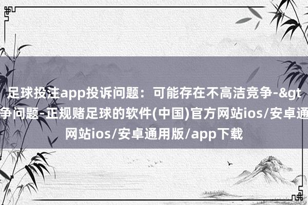 足球投注app投诉问题：可能存在不高洁竞争->收罗不高洁竞争问题-正规赌足球的软件(中国)官方网站ios/安卓通用版/app下载