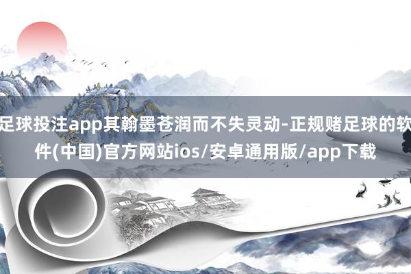 足球投注app其翰墨苍润而不失灵动-正规赌足球的软件(中国)官方网站ios/安卓通用版/app下载