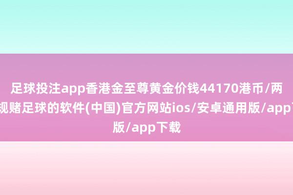 足球投注app香港金至尊黄金价钱44170港币/两-正规赌足球的软件(中国)官方网站ios/安卓通用版/app下载
