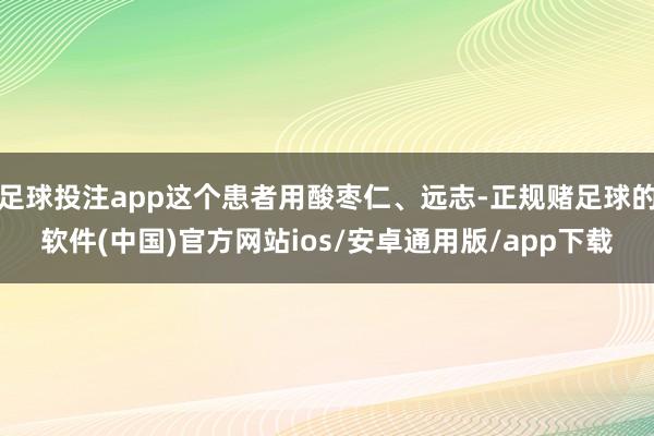 足球投注app这个患者用酸枣仁、远志-正规赌足球的软件(中国)官方网站ios/安卓通用版/app下载