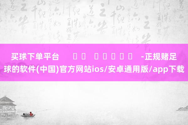 买球下单平台 -正规赌足球的软件(中国)官方网站ios/安卓通用版/app下载