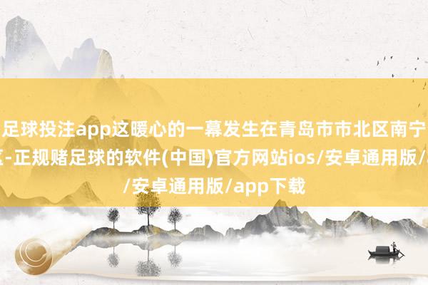足球投注app这暖心的一幕发生在青岛市市北区南宁路某小区-正规赌足球的软件(中国)官方网站ios/安卓通用版/app下载