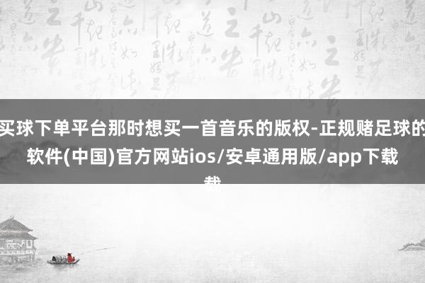 买球下单平台那时想买一首音乐的版权-正规赌足球的软件(中国)官方网站ios/安卓通用版/app下载