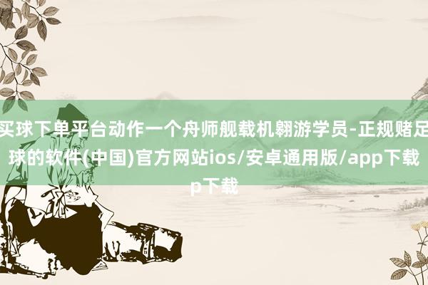 买球下单平台动作一个舟师舰载机翱游学员-正规赌足球的软件(中国)官方网站ios/安卓通用版/app下载