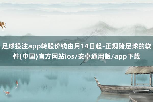 足球投注app转股价钱由月14日起-正规赌足球的软件(中国)官方网站ios/安卓通用版/app下载