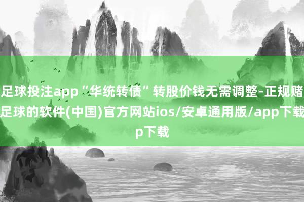 足球投注app“华统转债”转股价钱无需调整-正规赌足球的软件(中国)官方网站ios/安卓通用版/app下载