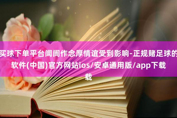 买球下单平台阛阓作念厚情谊受到影响-正规赌足球的软件(中国)官方网站ios/安卓通用版/app下载