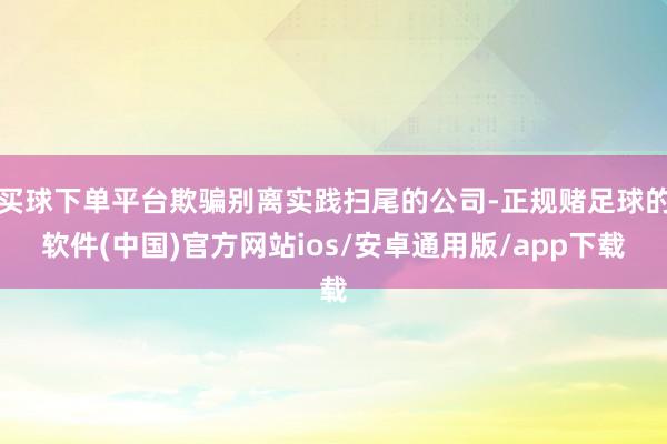 买球下单平台欺骗别离实践扫尾的公司-正规赌足球的软件(中国)官方网站ios/安卓通用版/app下载