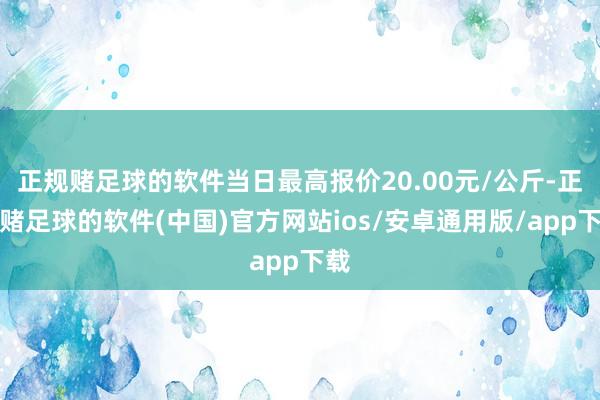 正规赌足球的软件当日最高报价20.00元/公斤-正规赌足球的软件(中国)官方网站ios/安卓通用版/app下载