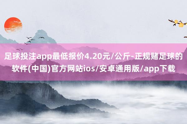 足球投注app最低报价4.20元/公斤-正规赌足球的软件(中国)官方网站ios/安卓通用版/app下载