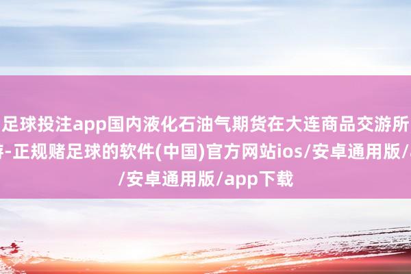 足球投注app国内液化石油气期货在大连商品交游所上市交游-正规赌足球的软件(中国)官方网站ios/安卓通用版/app下载