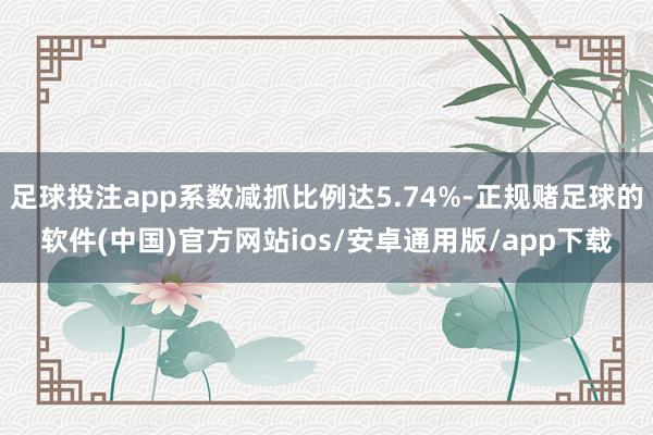 足球投注app系数减抓比例达5.74%-正规赌足球的软件(中国)官方网站ios/安卓通用版/app下载